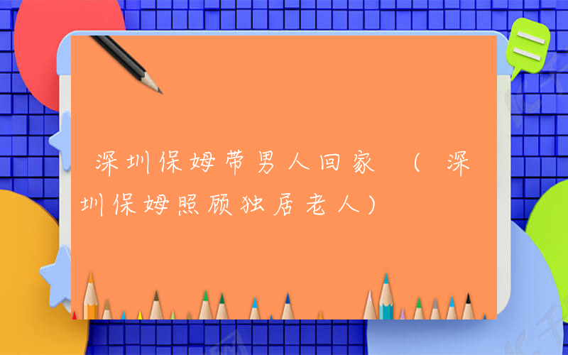 深圳保姆带男人回家 (深圳保姆照顾独居老人)